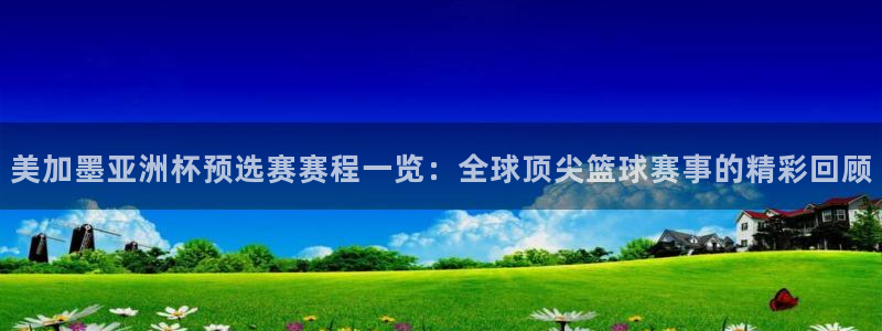 美加墨亚洲杯预选赛赛程一览：全球顶尖篮球赛事的精彩回顾